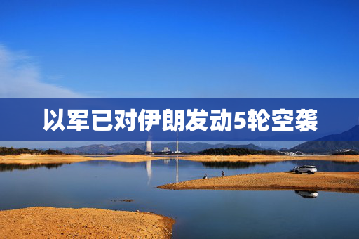 以军已对伊朗发动5轮空袭