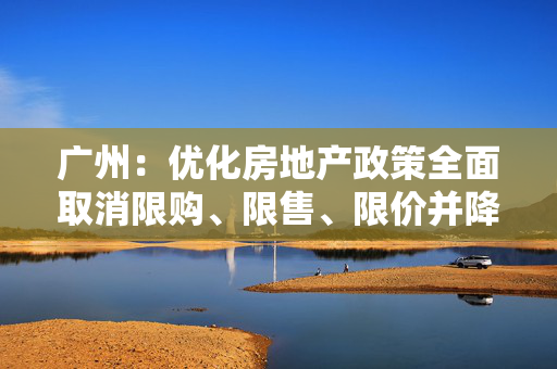 广州：优化房地产政策全面取消限购、限售、限价并降低贷款首付比例和利率