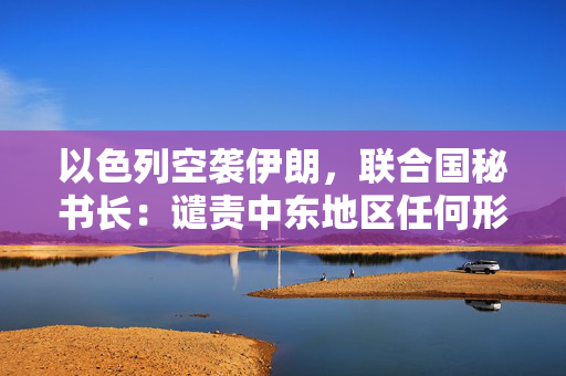 以色列空袭伊朗，联合国秘书长：谴责中东地区任何形式军事升级