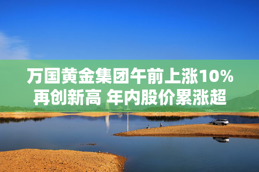 万国黄金集团午前上涨10%再创新高 年内股价累涨超2.2倍