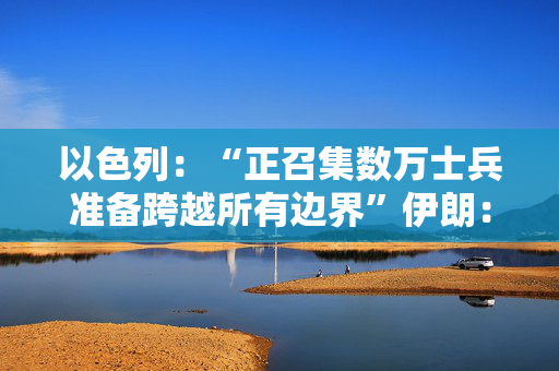 以色列：“正召集数万士兵准备跨越所有边界”伊朗：最高层正讨论报复细节
