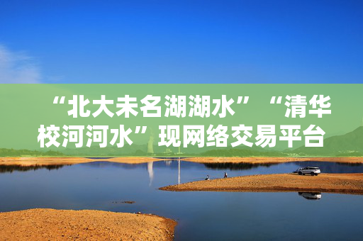 “北大未名湖湖水”“清华校河河水”现网络交易平台，校方回应：高校河湖不应成为非法牟利商品