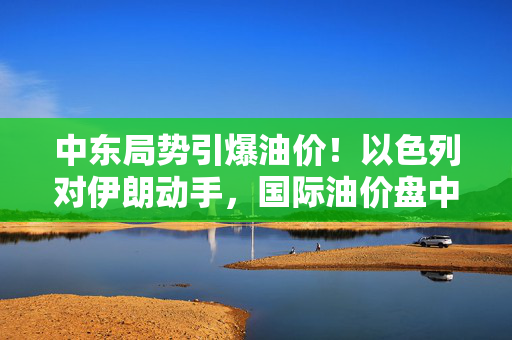 中东局势引爆油价！以色列对伊朗动手，国际油价盘中急拉13%
