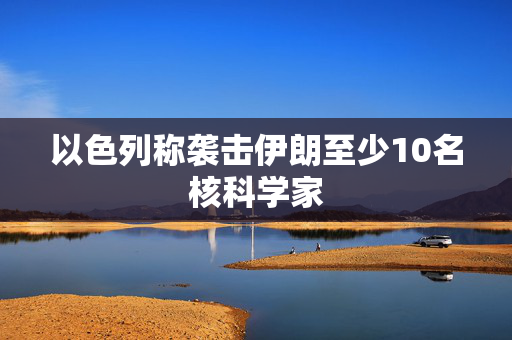 以色列称袭击伊朗至少10名核科学家