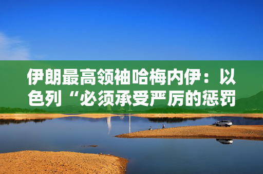 伊朗最高领袖哈梅内伊：以色列“必须承受严厉的惩罚”