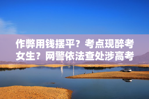 作弊用钱摆平？考点现醉考女生？网警依法查处涉高考网络谣言案