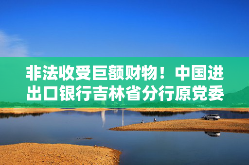非法收受巨额财物！中国进出口银行吉林省分行原党委委员郑鹏被开除党籍