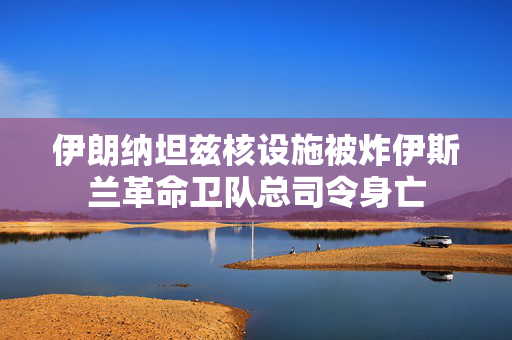 伊朗纳坦兹核设施被炸伊斯兰革命卫队总司令身亡