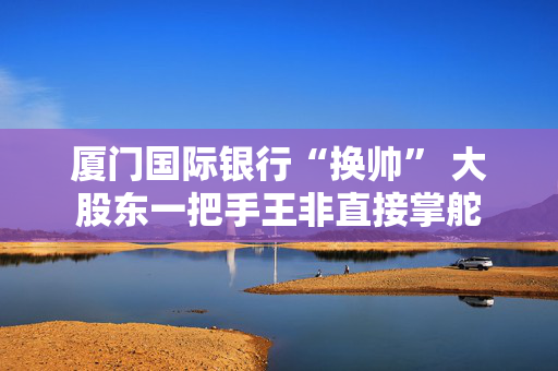厦门国际银行“换帅” 大股东一把手王非直接掌舵