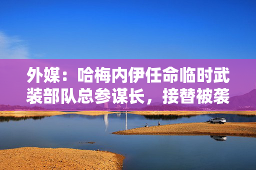 外媒：哈梅内伊任命临时武装部队总参谋长，接替被袭身亡的巴盖里