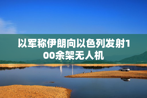 以军称伊朗向以色列发射100余架无人机