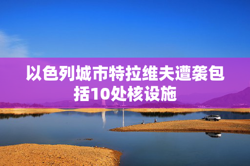 以色列城市特拉维夫遭袭包括10处核设施