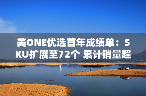 美ONE优选首年成绩单：SKU扩展至72个 累计销量超250万件