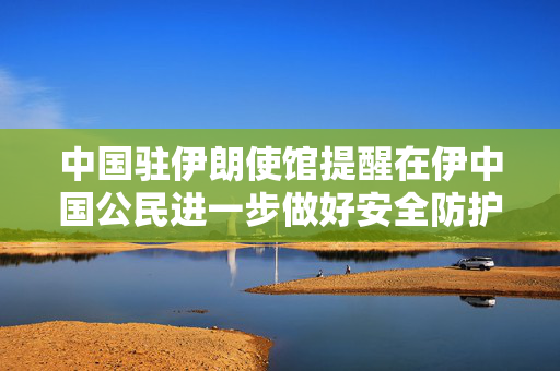 中国驻伊朗使馆提醒在伊中国公民进一步做好安全防护