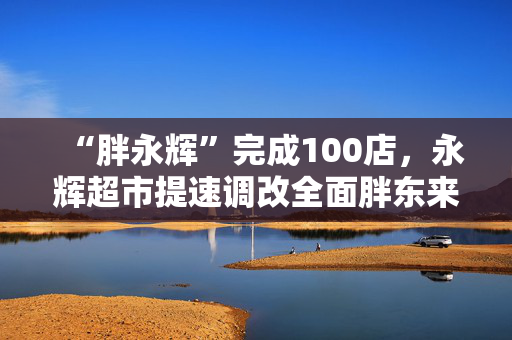 “胖永辉”完成100店，永辉超市提速调改全面胖东来化