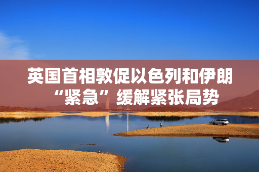 英国首相敦促以色列和伊朗“紧急”缓解紧张局势