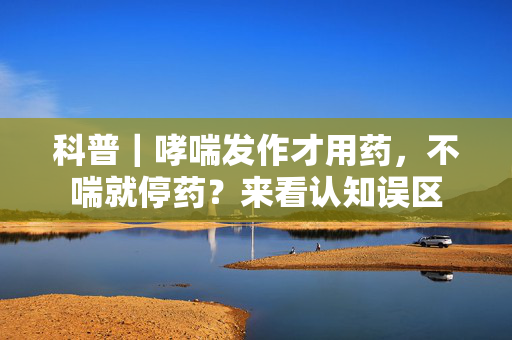 科普｜哮喘发作才用药，不喘就停药？来看认知误区