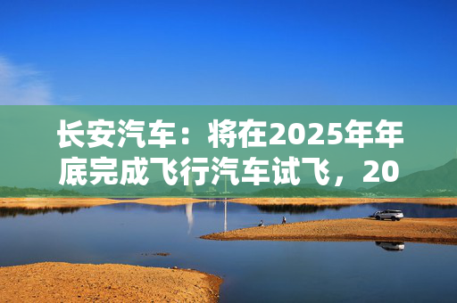 长安汽车：将在2025年年底完成飞行汽车试飞，2028年实现人形机器人下线应用