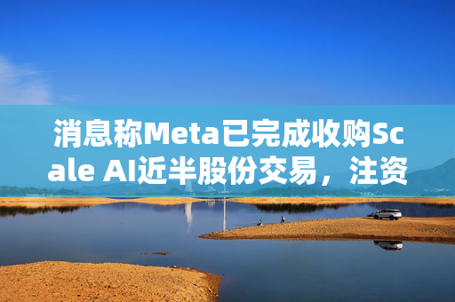 消息称Meta已完成收购Scale AI近半股份交易，注资143亿美元