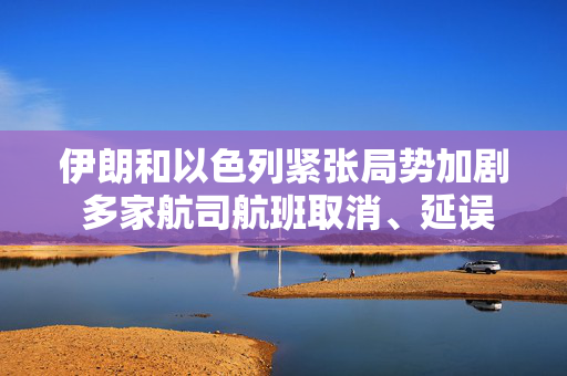 伊朗和以色列紧张局势加剧 多家航司航班取消、延误和改道