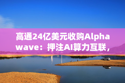高通24亿美元收购Alphawave：押注AI算力互联，剑指数据中心千亿蓝海