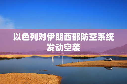 以色列对伊朗西部防空系统发动空袭