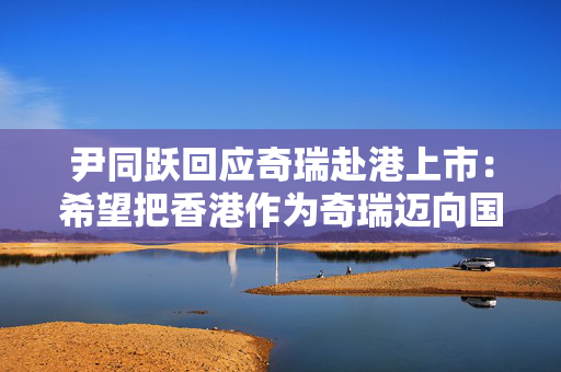尹同跃回应奇瑞赴港上市：希望把香港作为奇瑞迈向国际资本市场的新起点
