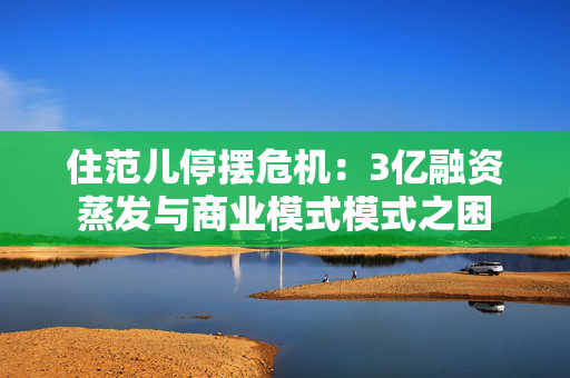 住范儿停摆危机：3亿融资蒸发与商业模式模式之困
