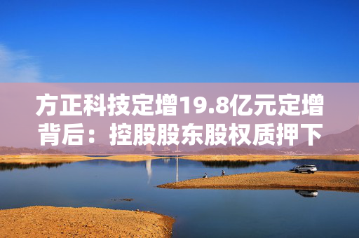 方正科技定增19.8亿元定增背后：控股股东股权质押下认购新股 原大股东频繁减持套现