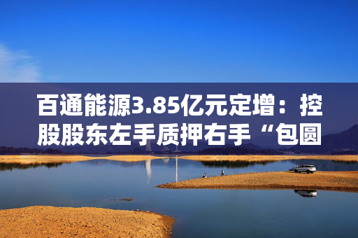 百通能源3.85亿元定增：控股股东左手质押右手“包圆”认购新股 高管计划减持