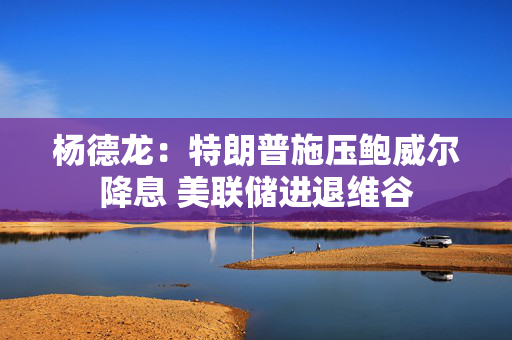 杨德龙：特朗普施压鲍威尔降息 美联储进退维谷