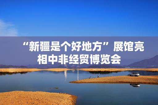 “新疆是个好地方”展馆亮相中非经贸博览会