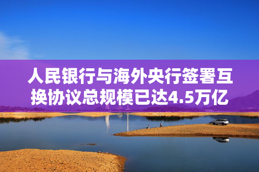 人民银行与海外央行签署互换协议总规模已达4.5万亿元