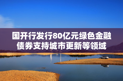 国开行发行80亿元绿色金融债券支持城市更新等领域