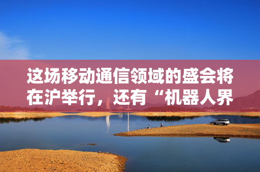这场移动通信领域的盛会将在沪举行，还有“机器人界的奥运会”选拔赛
