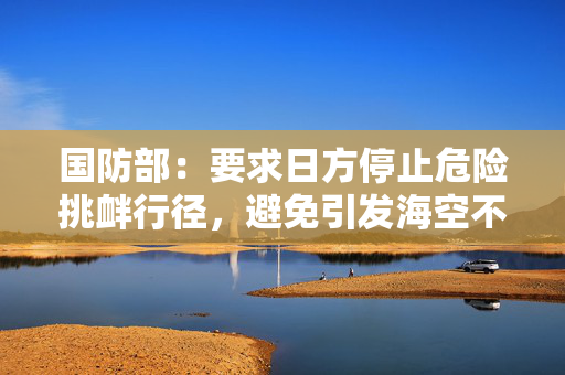 国防部：要求日方停止危险挑衅行径，避免引发海空不测事件