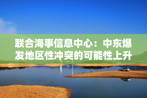 联合海事信息中心：中东爆发地区性冲突的可能性上升至“显著”级别
