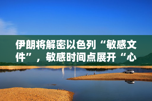 伊朗将解密以色列“敏感文件”，敏感时间点展开“心理战”？