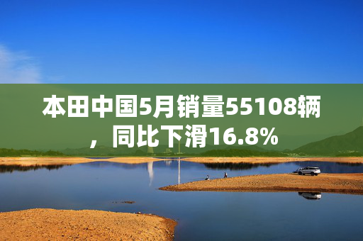 本田中国5月销量55108辆，同比下滑16.8%
