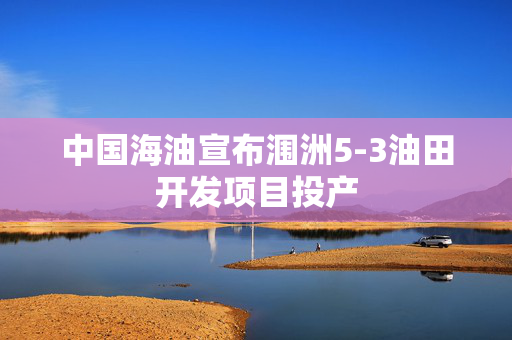 中国海油宣布涠洲5-3油田开发项目投产