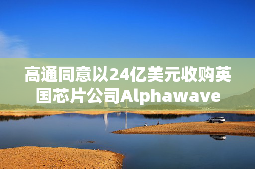 高通同意以24亿美元收购英国芯片公司Alphawave
