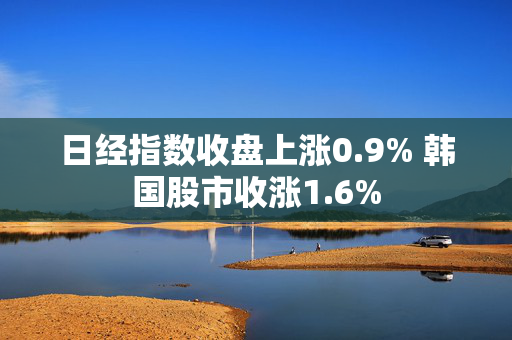 日经指数收盘上涨0.9% 韩国股市收涨1.6%