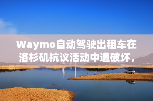 Waymo自动驾驶出租车在洛杉矶抗议活动中遭破坏，马斯克说“这不好”