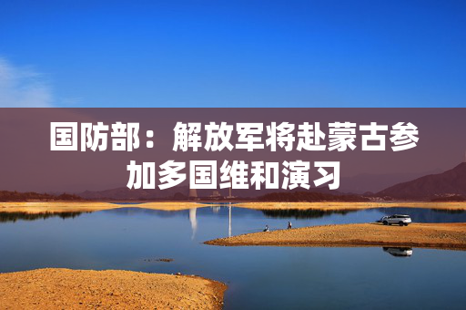 国防部：解放军将赴蒙古参加多国维和演习