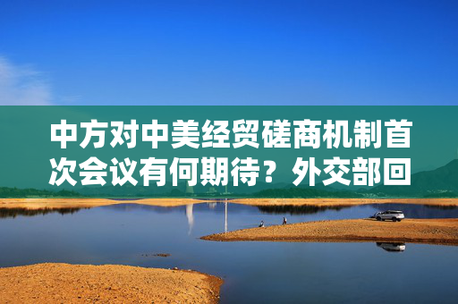 中方对中美经贸磋商机制首次会议有何期待？外交部回应