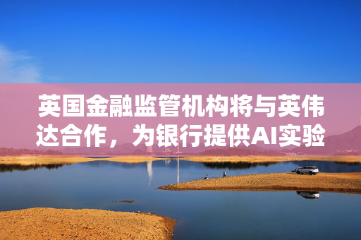 英国金融监管机构将与英伟达合作，为银行提供AI实验“沙盒”