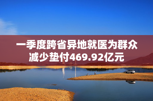 一季度跨省异地就医为群众减少垫付469.92亿元
