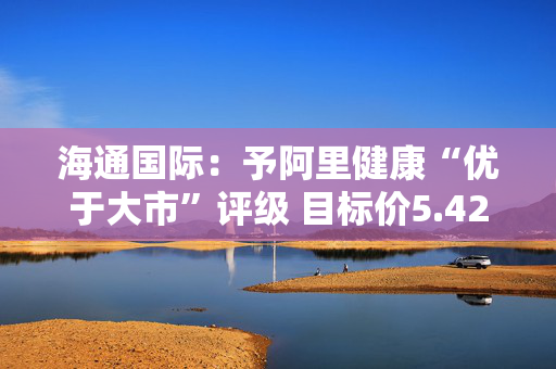 海通国际：予阿里健康“优于大市”评级 目标价5.42港元