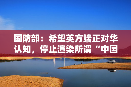 国防部：希望英方端正对华认知，停止渲染所谓“中国威胁”
