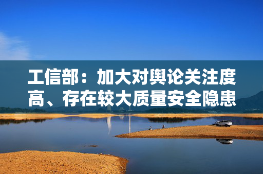 工信部：加大对舆论关注度高、存在较大质量安全隐患等车型抽查力度